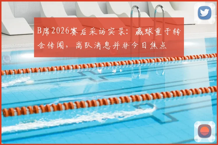 B席2026赛后采访实录：赢球重于转会传闻，离队消息并非今日焦点