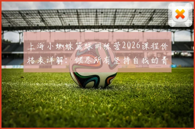 上海小蜘蛛篮球训练营2026课程价格表详解：倾尽所有坚持自我的青训理念，附小蜘蛛俱乐部收费标准与学员评价
