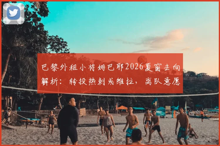 巴黎外租小将姆巴耶2026夏窗去向解析：转投热刺或维拉，离队意愿强烈，潜在转会费与优缺点分析