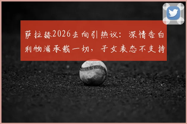 萨拉赫2026去向引热议：深情告白利物浦承载一切，子女表态不支持其新东家背后