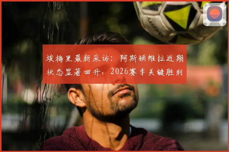 埃梅里最新采访：阿斯顿维拉近期状态显著回升，2026赛季关键胜利重振球队信心
