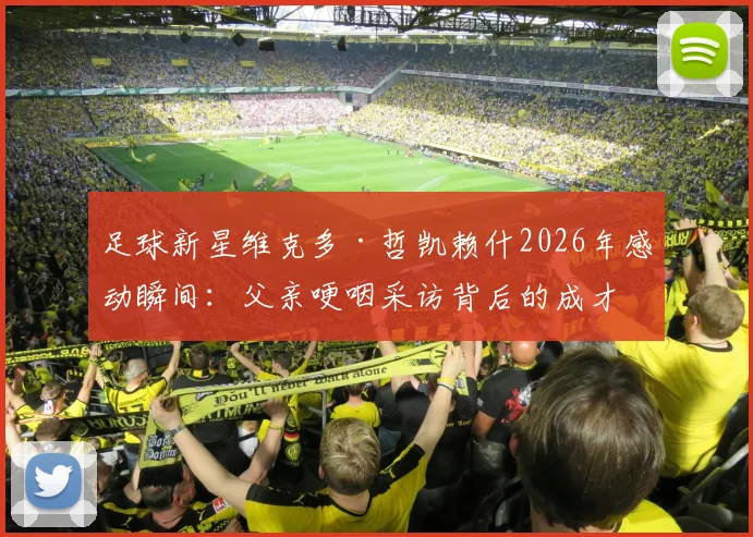 足球新星维克多·哲凯赖什2026年感动瞬间:父亲哽咽采访背后的成才故事与家庭支持